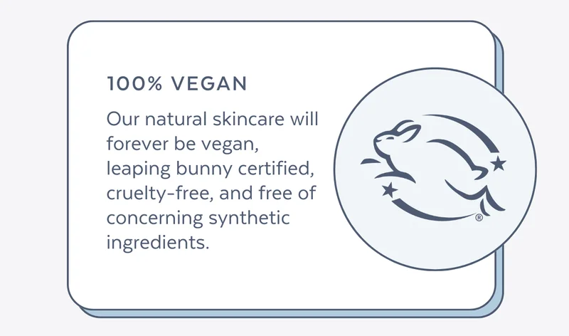 Our natural skincare will forever be vegan, leaping bunny certified, cruelty-free, and free of concerning synthetic ingredients.