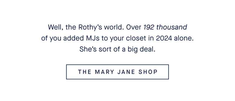 Well, the Rothy's world. Over 192 thousand of you added MJs to your closet in 2024 alone. She's sort of a big deal. THE MARY JANE SHOP