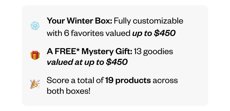 Your Winter Box: Fully customizable with 6 favorites valued up to&nbsp;$450 | A FREE Mystery Gift: 13 goodies valued at up to $450 | Score a total of 19 products across both boxes!