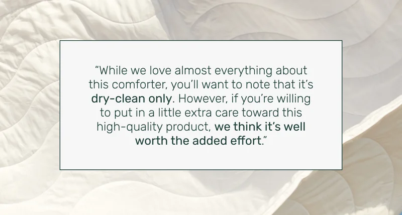 "While we love almost everything about this comforter, you'll want to note that it's dry-clean only. However, if you're willing to put in a little extra care toward this high-quality product, we think it's well worth the added effort."