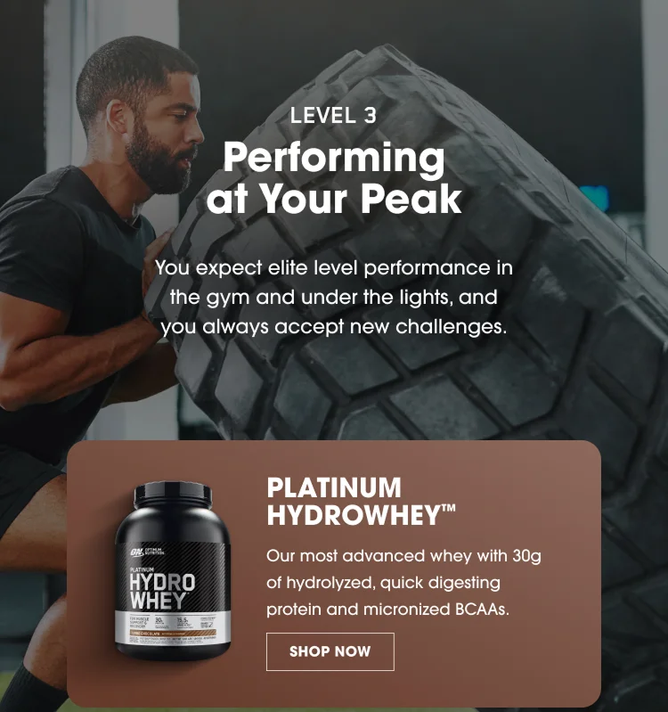 LEVEL 3 Performing at Your Peak You expect elite level performance in the gym and under the lights, and you always accept new challenges. PLATINUM HYDROWHEY™ Our most advanced whey with 30g of hydrolyzed, quick digesting protein and micronized BCAAs. SHOP NOW