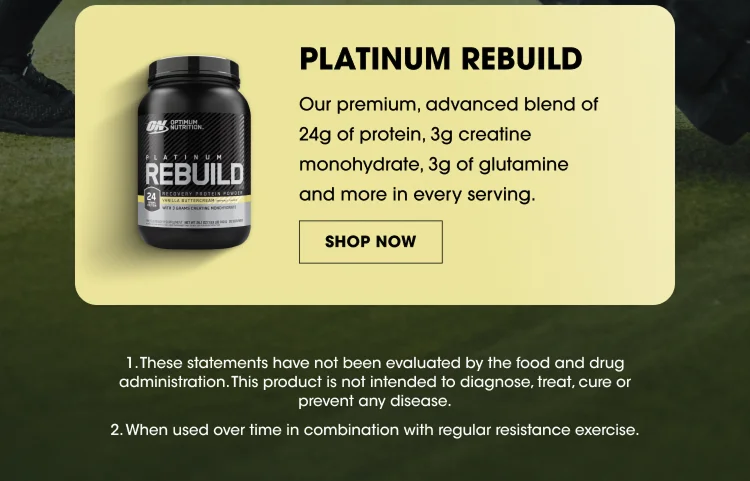 PLATINUM REBUILD Our premium, advanced blend of 24g of protein, 3g creatine monohydrate, 3g of glutamine and more in every serving. SHOP NOW These statements have not been evaluated by the food and drug administration. This product is not intended to diagnose, treat, cure or prevent any disease. When used over time in combination with regular resistance exercise.