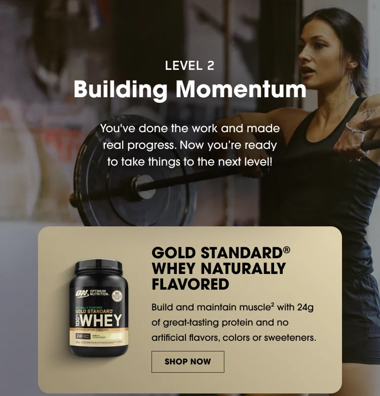 LEVEL 2 Building Momentum You’ve done the work and made real progress. Now you’re ready to take things to the next level! GOLD STANDARD® WHEY NATURALLY FLAVORED Build and maintain muscle² with 24g of great-tasting protein and no artificial flavors, colors or sweeteners. SHOP NOW