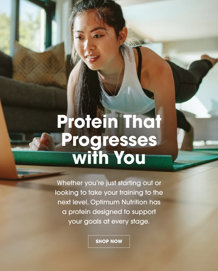 Protein That Progresses with You Whether you’re just starting out or looking to take your training to the next level, Optimum Nutrition has a protein designed to support your goals at every stage. SHOP NOW