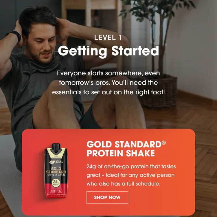 LEVEL 1 Getting Started Everyone starts somewhere, even tomorrow’s pros. You’ll need the essentials to set out on the right foot! GOLD STANDARD® PROTEIN SHAKE 24g of on-the-go protein that tastes great – ideal for any active person who also has a full schedule. SHOP NOW