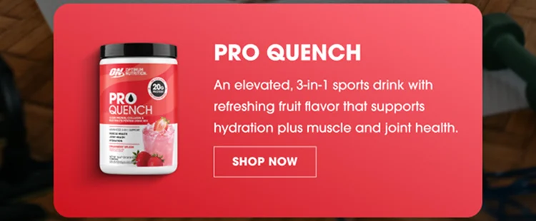 PRO QUENCH An elevated, 3-in-1 sports drink with refreshing fruit flavor that supports hydration plus muscle and joint health. SHOP NOW