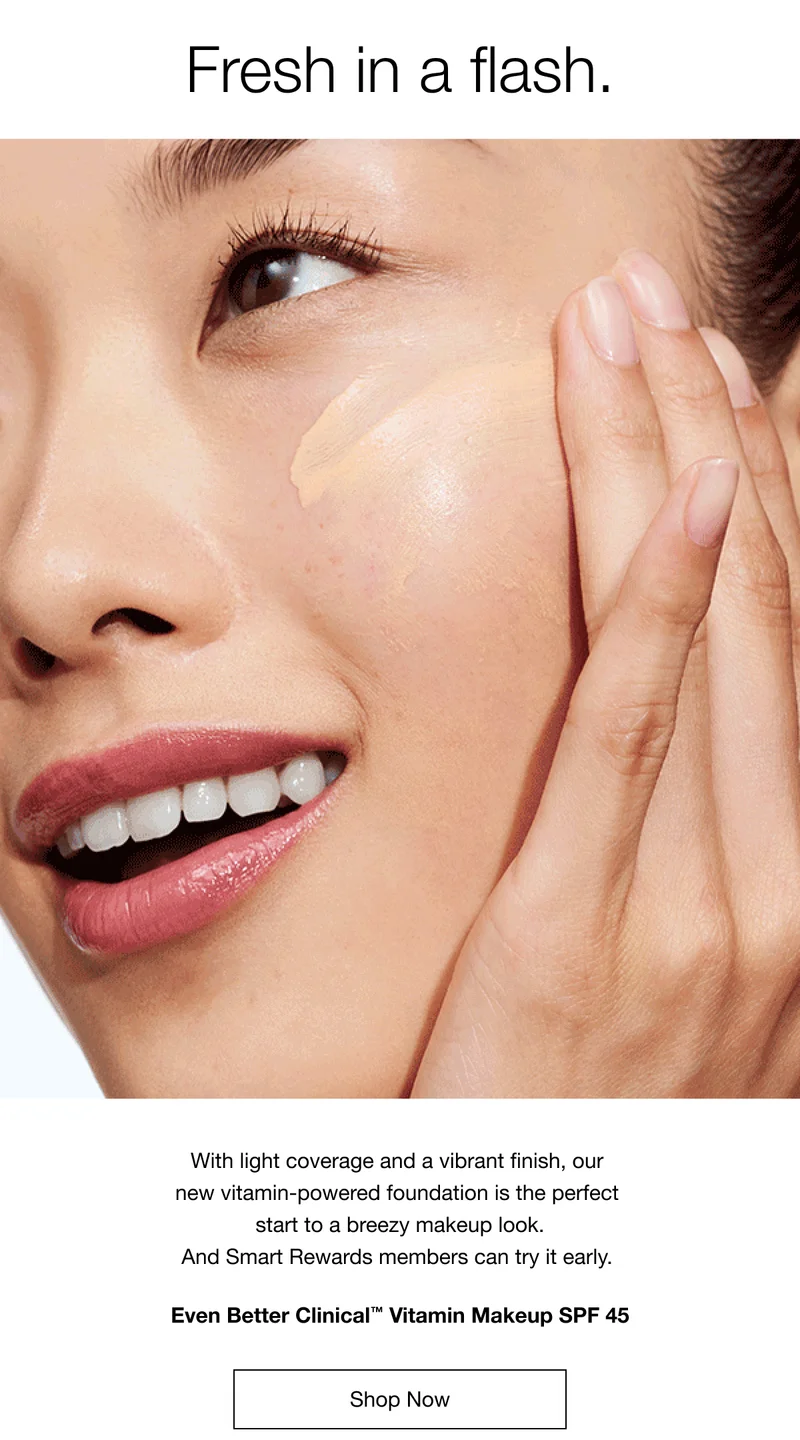 Fresh in a flash. With light coverage and a vibrant finish, our new vitamin-powered foundation is the perfect start to a breezy makeup look. And Smart Rewards members can try it early. Even Better Clinical™ Vitamin Makeup SPF 45 Shop Now