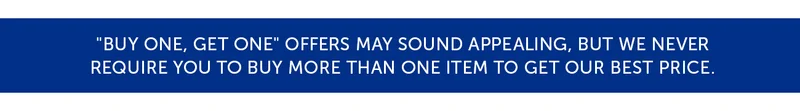 "Buy One, Get One" offers may sound appealing, but we never Require you to buy more than one item to get our best price.