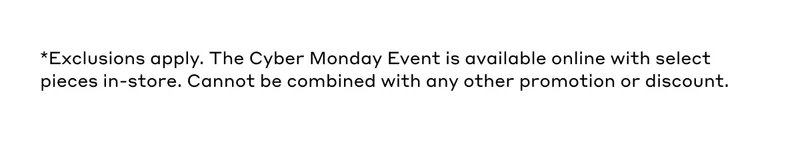 *Exclusions apply. The Black Friday Event is available online with select pieces in-store. Cannot be combined with any other promotion or discount.