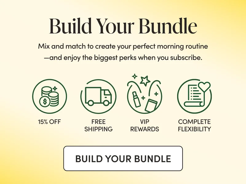 Build Your Bundle  Mix and match to create your perfect morning routine—and enjoy the biggest perks when you subscribe.