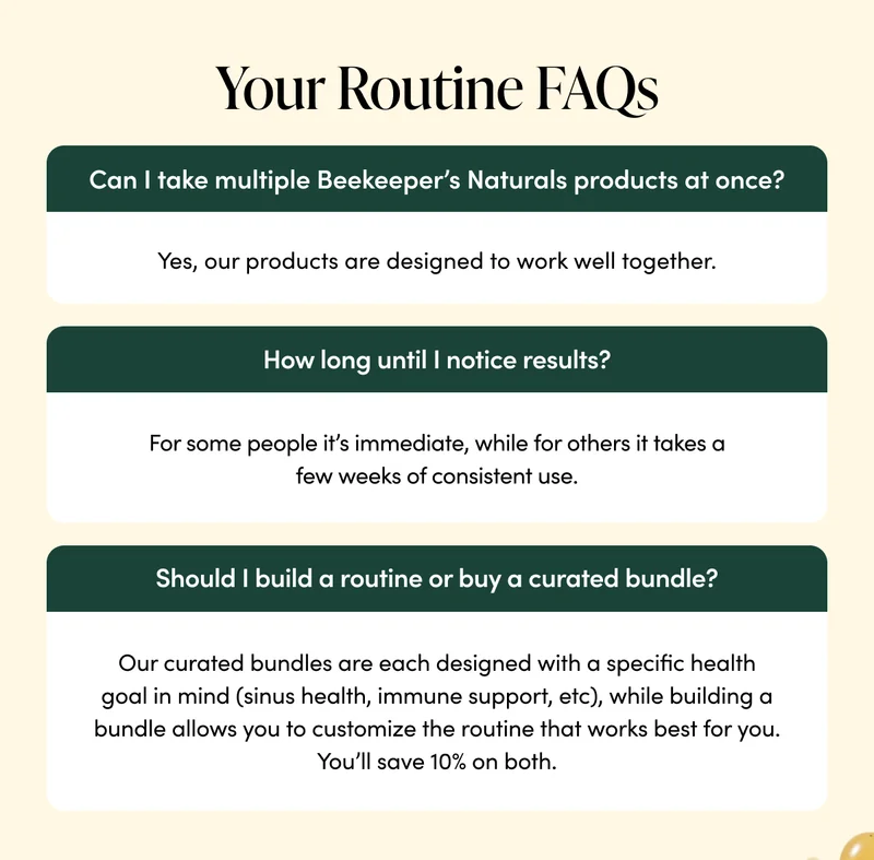 Your Routine FAQs   Can I take multiple Beekeeper’s Naturals products at once?  Yes - our products are designed to work well together.   How long until I notice results?  We’re all different. For some people it’s immediate, while for others it takes a few weeks of consistent use.    Should I build a routine or buy a curated bundle?  Whichever works best for you. Our curated bundles are each designed with a specific health goal in mind (sinus health, immune support, etc), while building a bundle allows you to customize the routine that works best for you. You’ll save 10% on both.