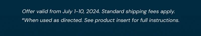 Offer valid from July 1-10, 2024. Standard shipping fees apply. *When used as directed. See product insert for full instructions.
