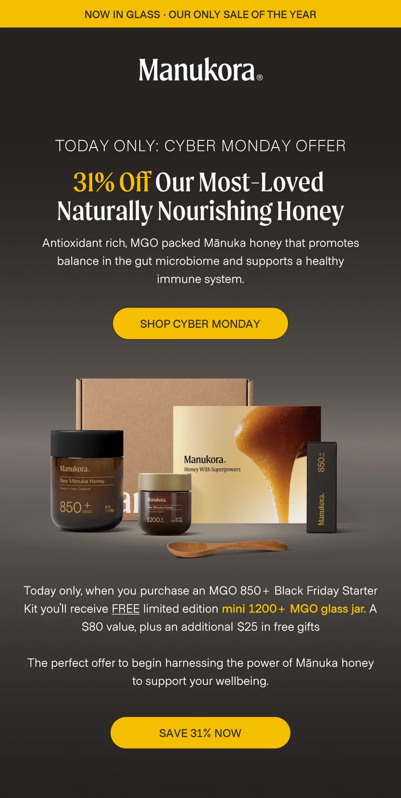 TODAY ONLY: CYBER MONDAY OFFER 31% Off Our Most-Loved  Naturally Nourishing Honey Antioxidant rich, MGO packed Mānuka honey that promotes balance in the gut microbiome and supports a healthy immune system. Shop Cyber Monday Today only, when you purchase an MGO 850+ Black Friday Starter Kit you'll receive FREE limited edition mini 1200+ MGO glass jar. A $80 value, plus an additional $25 in free gifts  The perfect offer to begin harnessing the power of Mānuka honey to support your wellbeing. Save 31% Now