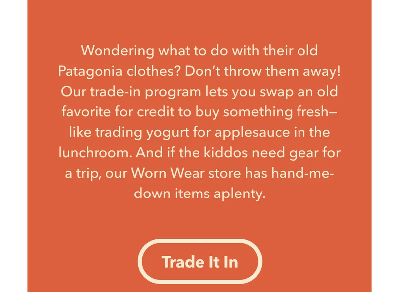 Wondering what to do with their old Patagonia clothes? Don’t throw them away! Our trade-in program lets you swap an old favorite for credit to buy something fresh—like trading yogurt for applesauce in the lunchroom. And if the kiddos need gear for a trip, our Worn Wear store has hand-me-down items aplenty. Trade it in.