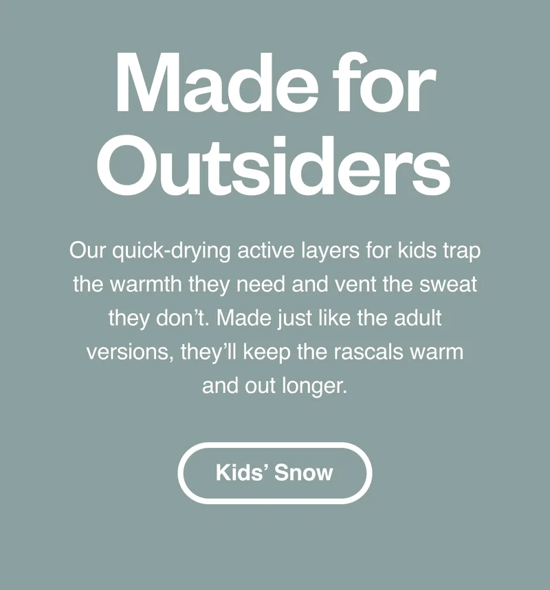 Made for Outsiders. Our quick-drying active layers for kids trap the warmth they need and vent the sweat they don’t. Made just like the adult versions, they’ll keep the rascals warm and out longer. Kids’ Snow