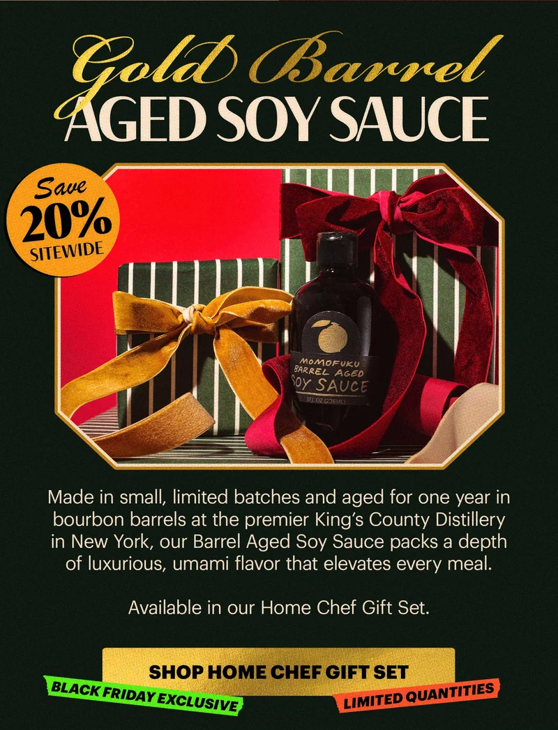 Header: GOLD BARREL AGED SOY  BADGE: SAVE 20% SITEWIDE Sub-header: Made in small, limited batches and aged for one year in bourbon barrels at the premier King’s County Distillery in New York, our Barrel Aged Soy Sauce packs a depth of luxurious, umami flavor that elevates every meal.   Available in our Home Chef Gift Set.   CTA: SHOP HOME CHEF GIFT SET  TAGS: BLACK FRIDAY EXCLUSIVE, LIMITED QUANTITIES