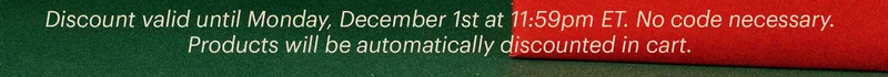 Discount valid until Monday, December 1st at 11:59pm ET. No code necessary. Products will be automatically discounted in cart.