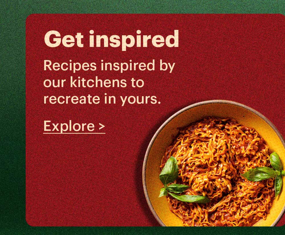 Get Inspired Recipes inspired by our kitchens to recreate in yours. Explore >