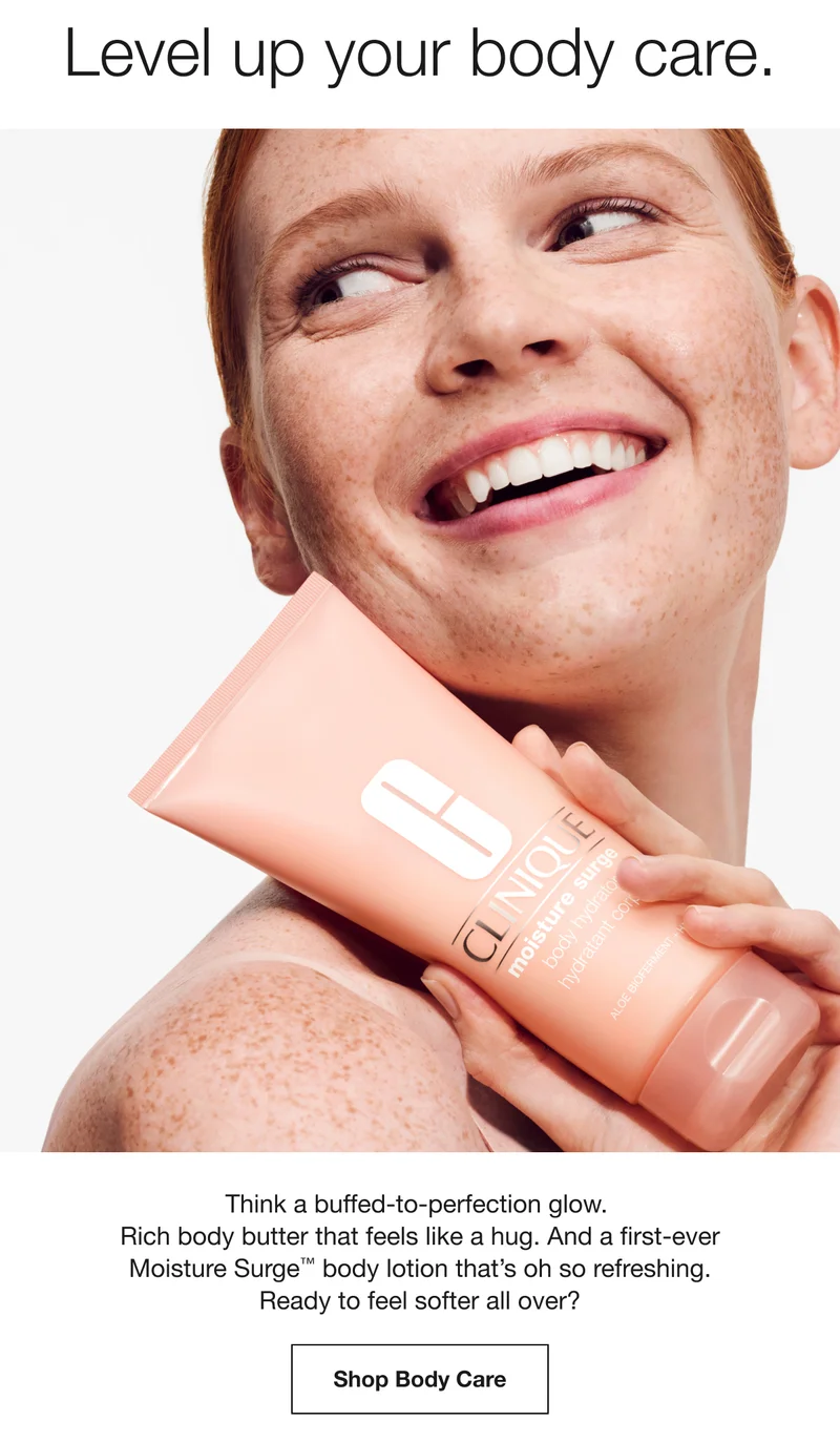 Level up your body care. Think a buffed-to-perfection glow. Rich body butter that feels like a hug. And a first-ever Moisture Surge™ body lotion that’s oh so refreshing. Ready to feel softer all over? Shop Body Care