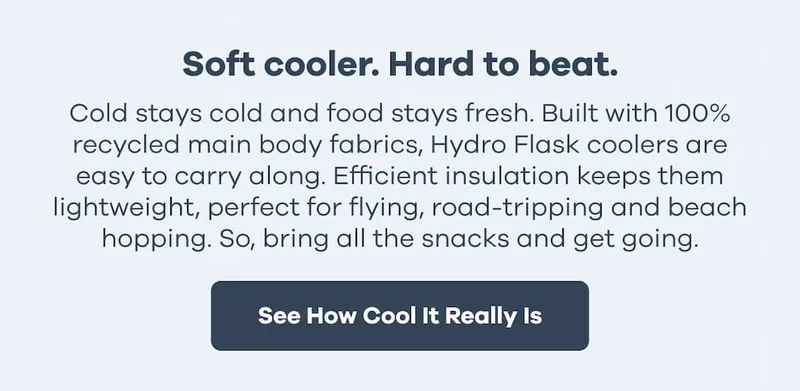 Soft cooler. Hard to beat. Cold stays cold and food stays fresh. Built with 100% recycled main body fabrics, Hydro Flask coolers are easy to carry along. Efficient insulation keeps them lightweight, perfect for flying, road-tripping and beach hopping. So, bring all the snacks and get going. | See How Cool It Really Is