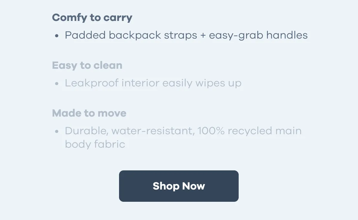 Comfy to carry. Padded backpack straps + easy-grab handles. Easy to Clean. Leakproof interior easily wipes up Made to move. Durable, water-resistant, 100% recycled main body fabric. | Shop Now