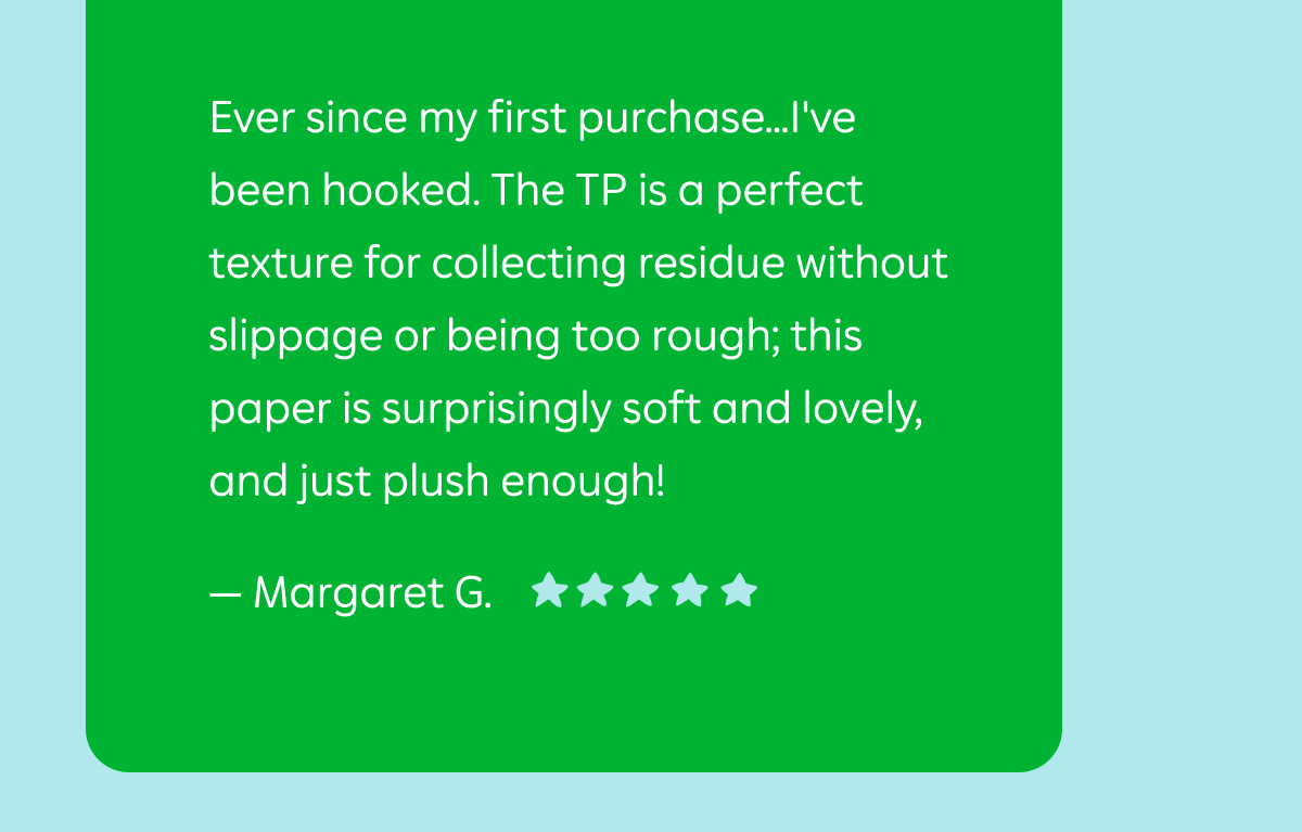 Review from Margaret G.: ""Ever since my first purchase...I've been hooked. The TP is a perfect texture for collecting residue without slippage or being too rough; this paper is surprisingly soft and lovely, and just plush enough!