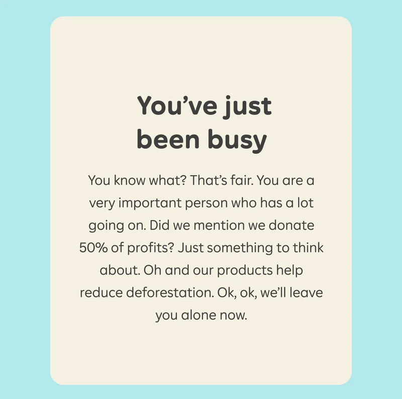 You've just been busy. You know what? That's fair. You are a very important person who has a lot going on. Did we mention we donate 50% of profits? Just something to think about. Oh and our products help reduce deforestation. Ok, ok, we'll leave you alone now.