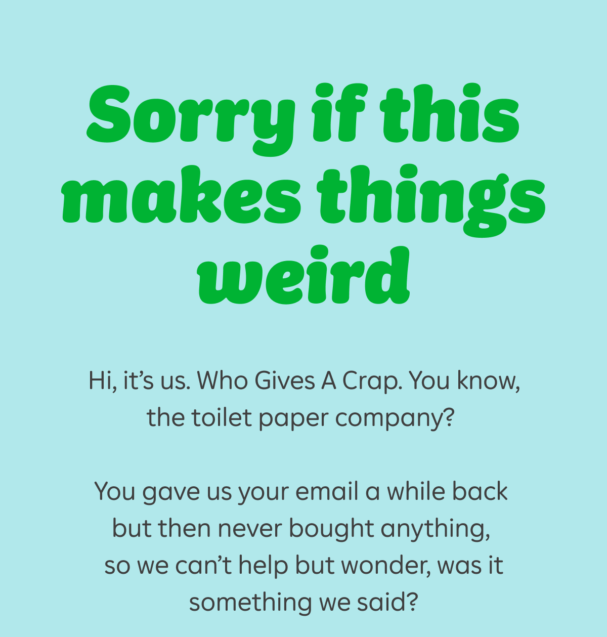 Sorry if this makes things weird. Hi, it's us. Who Gives A Crap. You know, the toilet paper company? You gave us your email a while back but then never bought anything, so we can't help but wonder, was it something we said?