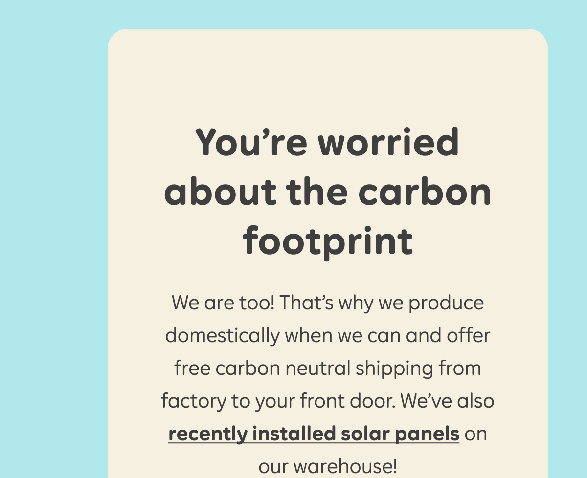 You're worried about the carbon footprint. We are too! That's why we produce domestically when we can and offer free carbon neutral shipping from factory to your front door. We've also recently installed solar panels on our warehouse!