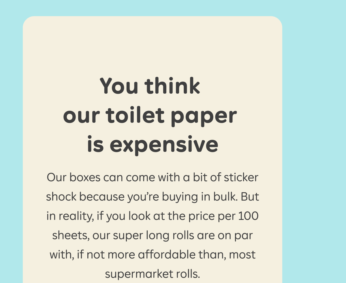 You think our toilet paper is expensive. Our boxes can come with a bit of a sticker shock because you're buying in bulk. But in reality, if you look at the price per 100 sheets, our super long rolls are on par with, if not more affordable than, most supermarket rolls.