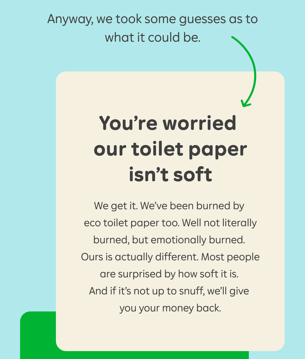 Anyway, we took some guesses as to what it could be. You're worried our toilet paper isn't soft. We get it. We've been burned by eco toilet paper too. Well not literally burned, but emotionally burned. Ours is actually different. Most people are surprised by how soft it is. And if it's not up to snuff, we'll give you your money back.