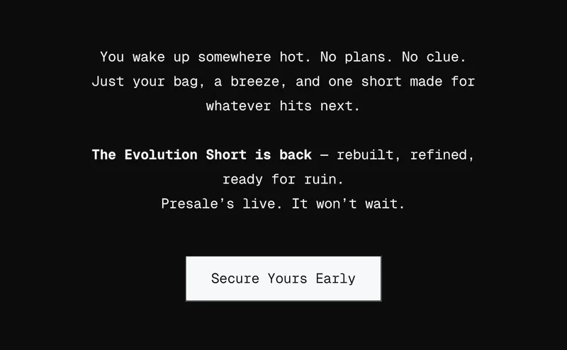 You wake up somewhere hot. No plans. No clue. Just your bag, a breeze, and one short made for whatever hits next.  The Evolution Short is back — rebuilt, refined, ready for ruin. Presale’s live. It won’t wait.