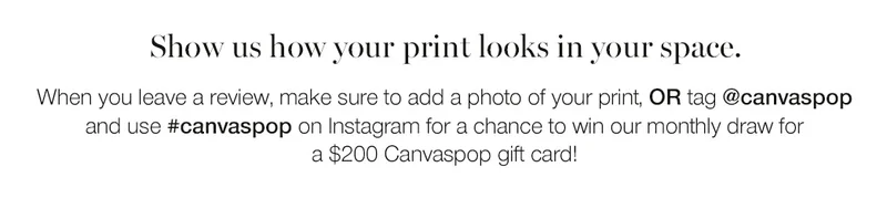 Show us how your print looks in your space. When you leave a review, make sure to add a photo of your print, or tag @canvaspop and use #canvaspop on Instagram for a chance to win our monthly draw for a $200 Canvaspop gift card.