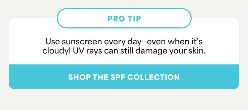PRO TIP: Use sunscreen every day—even when it’s cloudy! UV rays can still damage your skin. -- SHOP THE SPF COLLECTION