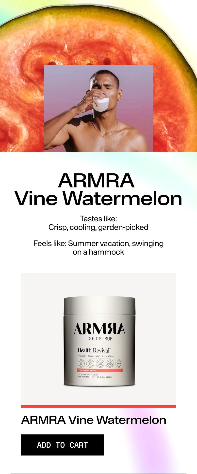 ARMRA Vine Watermelon. Tastes like: Crisp, cooling, garden-picked. Feels like: Summer vacation, swinging on a hammock. ARMRA Vine Watermelon. ADD TO CART. Image of person drinking a milky beverage over a watermelon background with product jar below.