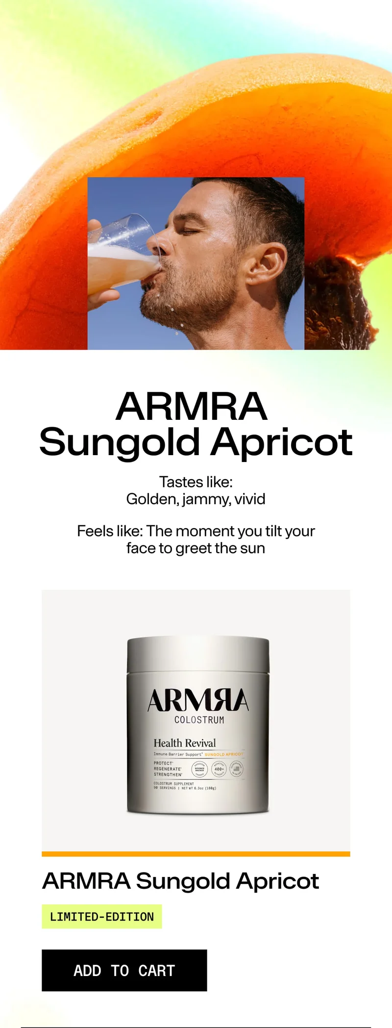 ARMRA Sungold Apricot. Tastes like: Golden, jammy, vivid. Feels like: The moment you tilt your face to greet the sun. ARMRA Sungold Apricot. LIMITED-EDITION. ADD TO CART. Image of man drinking beverage over apricot background with product jar.