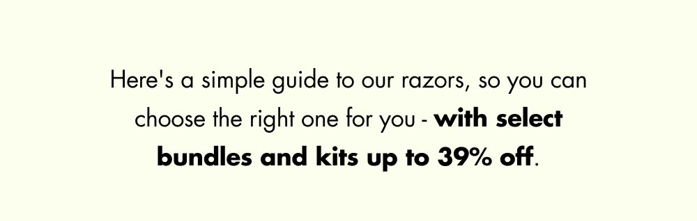 Here's a simple guide to our razors, so you can choose the right one for you - with select bundles and kits up to 39% off.