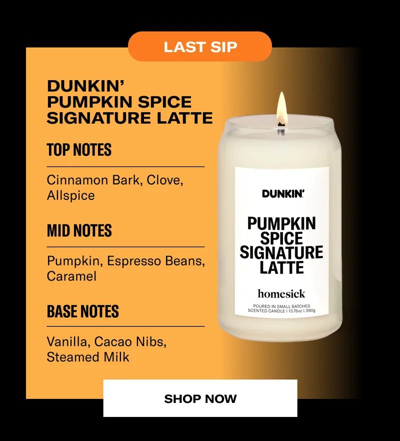 Last sip | DUNKIN’ Pumpkin Spice Signature Latte | Top Notes | Cinnamon Bark, Clove, Allspice | Mid Notes | Pumpkin, Espresso Beans, Caramel | Base Notes | Vanilla, Cacao Nibs, Steamed Milk | Shop now