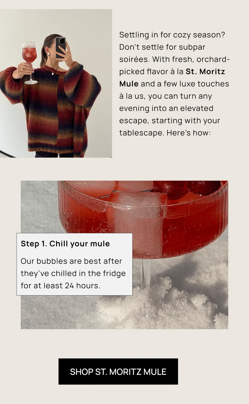 Settling in for cozy season? Don’t settle for subpar soirées. With fresh, orchard-picked flavor à la St. Moritz Mule and a few luxe touches  à la us, you can turn any evening into an elevated escape, starting with your tablescape. Here’s how:  | Step 1. Chill your mule | SHOP ST. MORITZ MULE