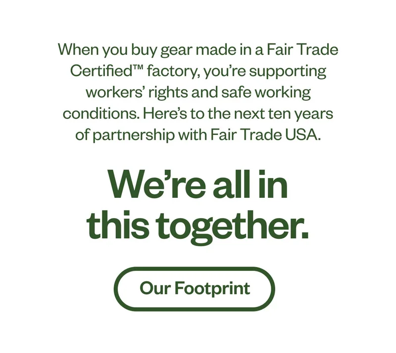 When you buy gear made in a Fair Trade Certified™ factory, you're supporting worker's rights and safe working conditions. Here's to the next ten years of partnership with Fair Trade USA. We’re all in this together.