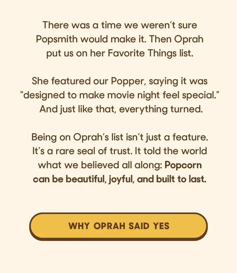There was a time we weren’t sure Popsmith would make it. Then Oprah put us on her Favorite Things list.  She featured our Popper, saying it was “designed to make movie night feel special.” And just like that, everything turned.  Being on Oprah’s list isn’t just a feature. It’s a rare seal of trust. It told the world what we believed all along: Popcorn can be beautiful, joyful, and built to last. WHY OPRAH SAID YES