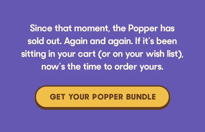 Since that moment, the Popper has sold out. Again and again. If it’s been sitting in your cart (or on your wish list), now’s the time to order yours. GET YOUR POPPER BUNDLE