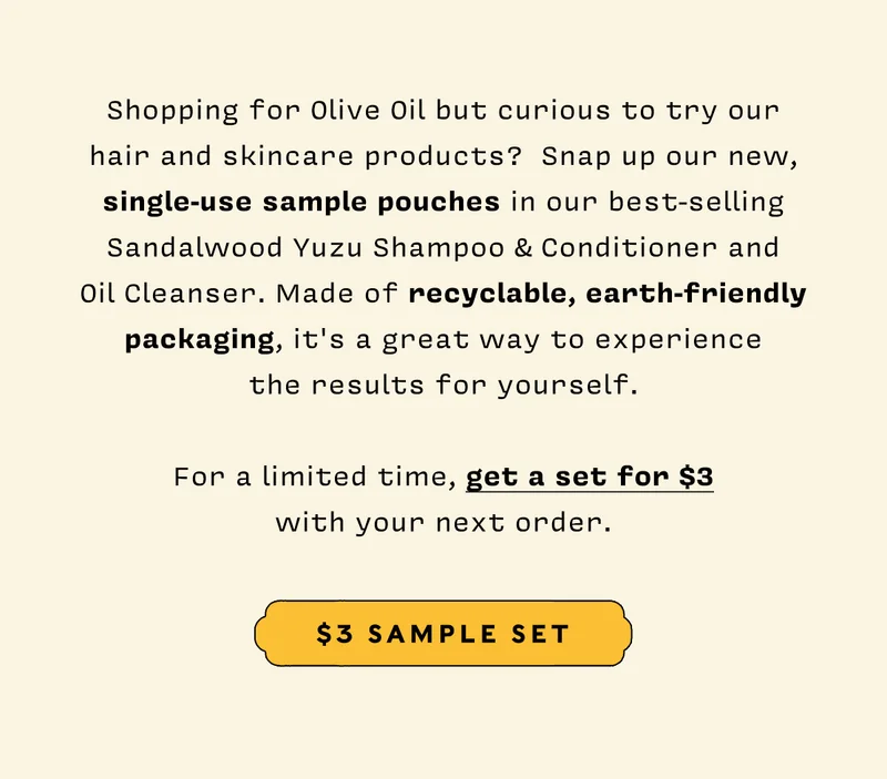 Shopping for Olive Oil but curious to try our hair and skincare products?  Snap up our new, single-use sample pouches in our best-selling Sandalwood Yuzu Shampoo & Conditioner and Oil Cleanser. Made of recyclable, earth-friendly packaging, it's a great way to experience the results for yourself.  For a limited time, get a set for $3 with your next order. $3 SAMPLE SET