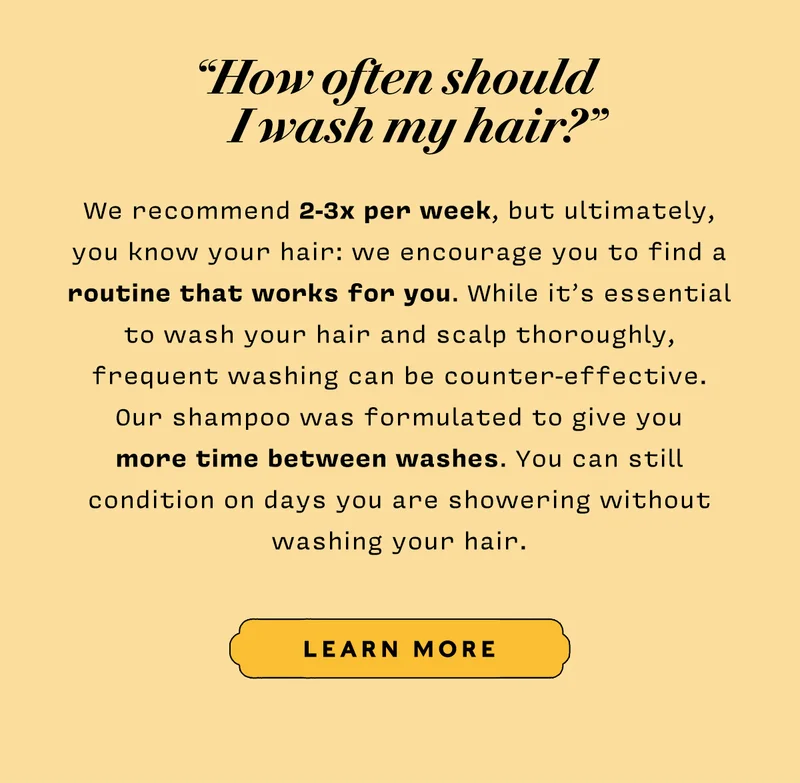 How often should I wash my hair?  We recommend 2-3x per week, but ultimately, you know your hair: we encourage you to find a routine that works for you. While it’s essential to wash your hair and scalp thoroughly, frequent washing can be counter-effective. Our shampoo was formulated to give you more time between washes. You can still condition on days you are showering without washing your hair. LEARN MORE