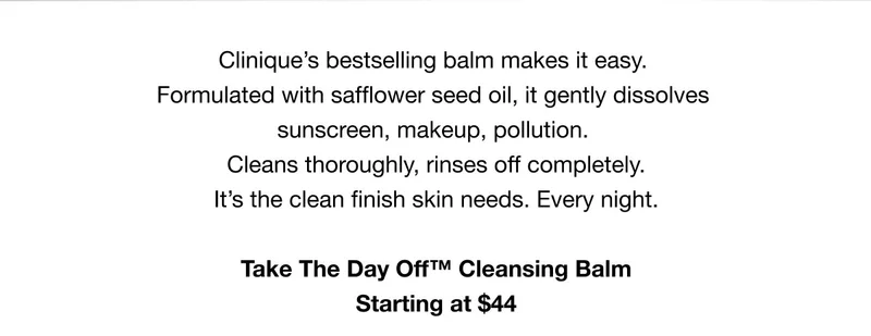 Clinique’s bestselling balm makes it easy. Formulated with safflower seed oil, it gently dissolves sunscreen, makeup, pollution. Cleans thoroughly, rinses off completely. It’s the clean finish skin needs. Every night. Take The Day Off™ Cleansing Balm Starting at $44