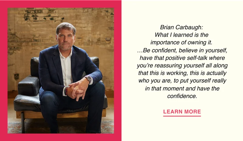 Brian Carbaugh: What I learned is the importance of owning it… Be confident, believe in yourself, have that positive self-talk where you’re reassuring yourself all along that this is working, this is actually who you are, to put yourself really in that moment and have the confidence.