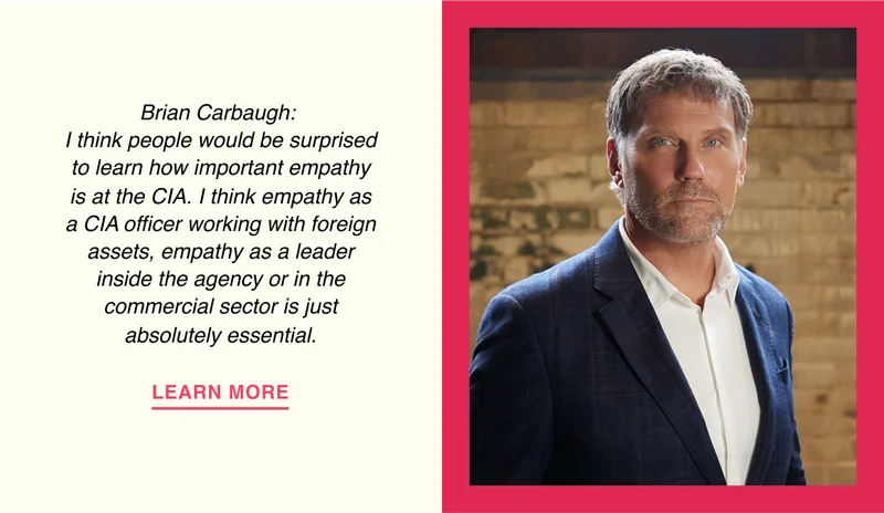 Brian Carbaugh: I think people would be surprised to learn how important empathy is at the CIA. I think empathy as a CIA officer working with foreign assets, empathy as a leader inside the agency or in the commercial sector is just absolutely essential.