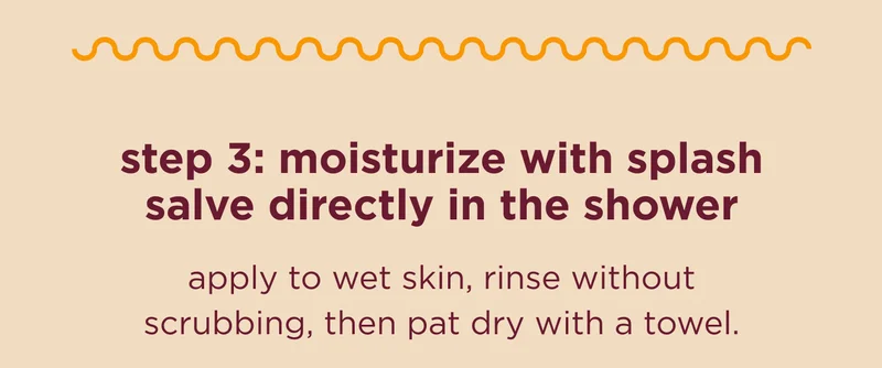 step 3: moisturize with splash salve directly in the shower apply to wet skin, rinse without scrubbing, then pat dry with a towel.