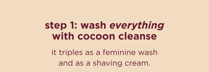step 1: wash everything with cocoon cleanse it triples as a feminine wash and as a shaving cream.
