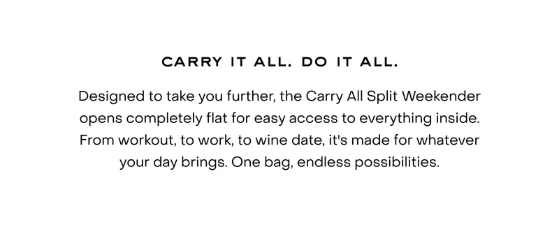 Carry it all. Do it all. Designed to take you further, the Carry All Split Weekender opens completely flat for easy access to everything inside. From workout, to work, to wine date, it's made for whatever your day brings. One bag, endless possibilities.
